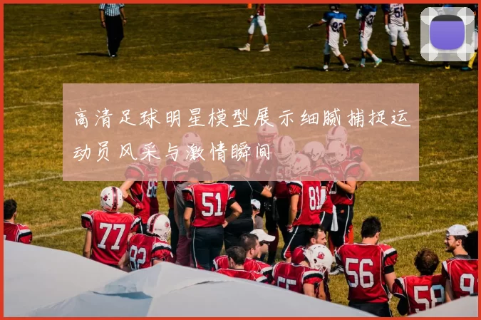 高清足球明星模型展示细腻捕捉运动员风采与激情瞬间