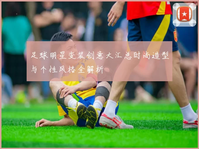 足球明星变装创意大汇总时尚造型与个性风格全解析
