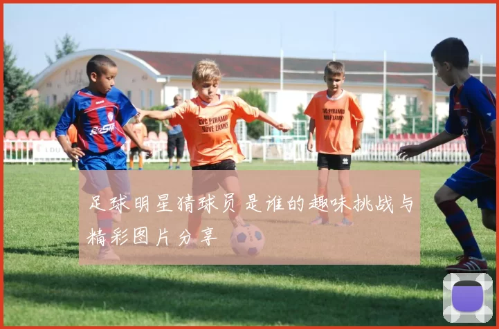 足球明星猜球员是谁的趣味挑战与精彩图片分享