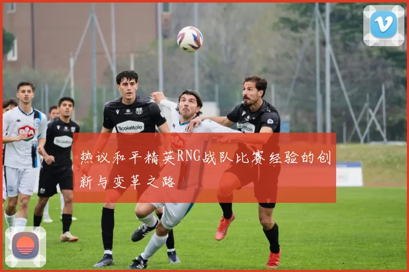 热议和平精英RNG战队比赛经验的创新与变革之路