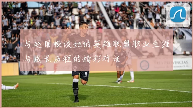 与赵丽畅谈她的英雄联盟职业生涯与成长历程的精彩对话