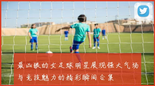 最凶狠的女足球明星展现强大气场与竞技魅力的精彩瞬间合集