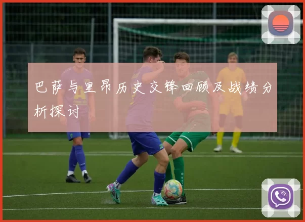 巴萨与里昂历史交锋回顾及战绩分析探讨