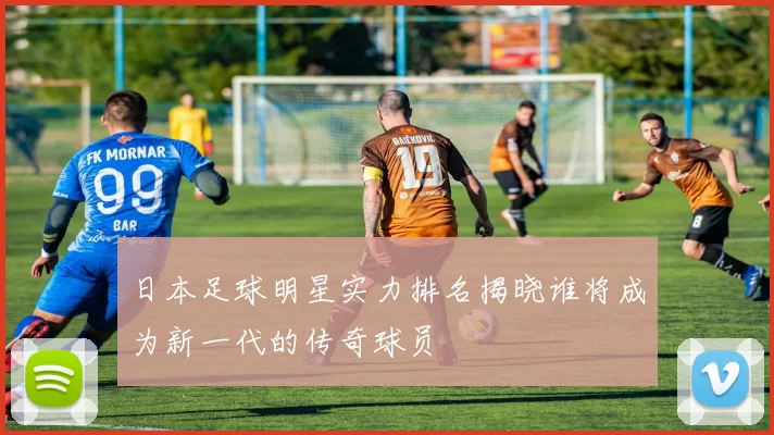 日本足球明星实力排名揭晓谁将成为新一代的传奇球员