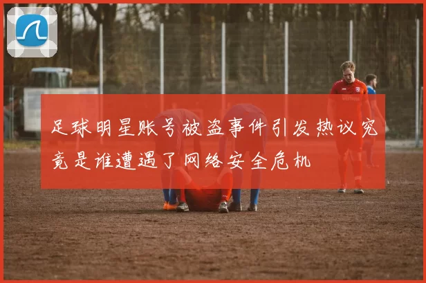 足球明星账号被盗事件引发热议究竟是谁遭遇了网络安全危机