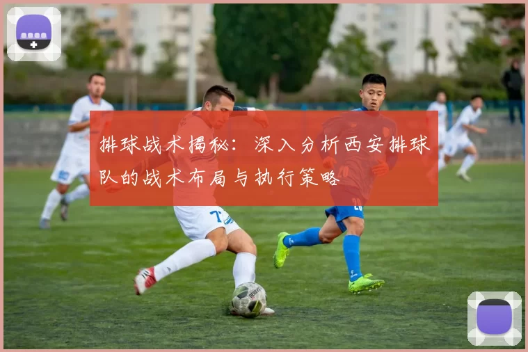 排球战术揭秘：深入分析西安排球队的战术布局与执行策略