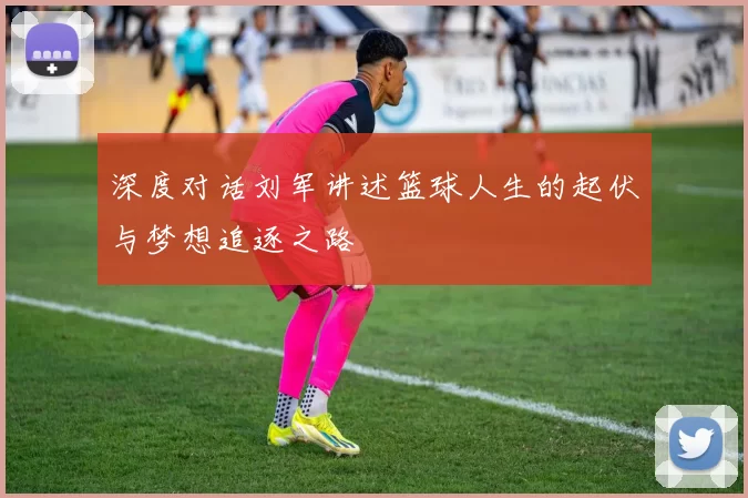 深度对话刘军讲述篮球人生的起伏与梦想追逐之路