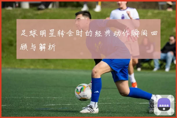 足球明星转会时的经典动作瞬间回顾与解析