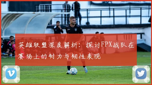 英雄联盟深度解析：探讨FPX战队在赛场上的耐力与韧性表现