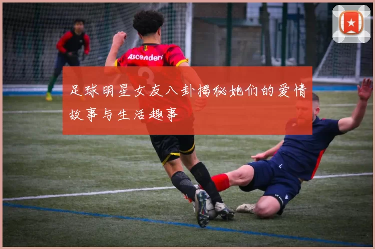 足球明星女友八卦揭秘她们的爱情故事与生活趣事