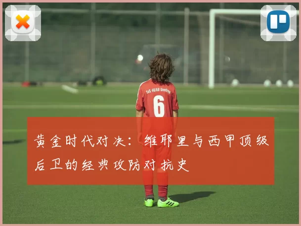 黄金时代对决：维耶里与西甲顶级后卫的经典攻防对抗史