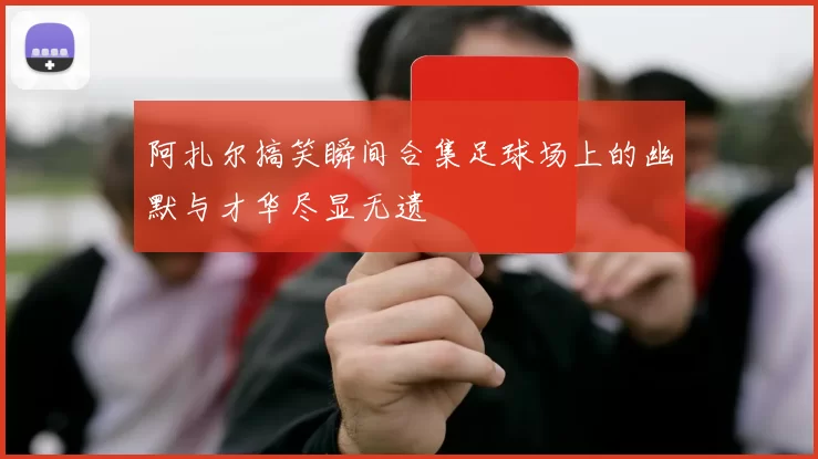 阿扎尔搞笑瞬间合集足球场上的幽默与才华尽显无遗