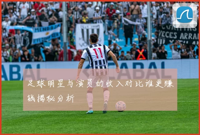 足球明星与演员的收入对比谁更赚钱揭秘分析