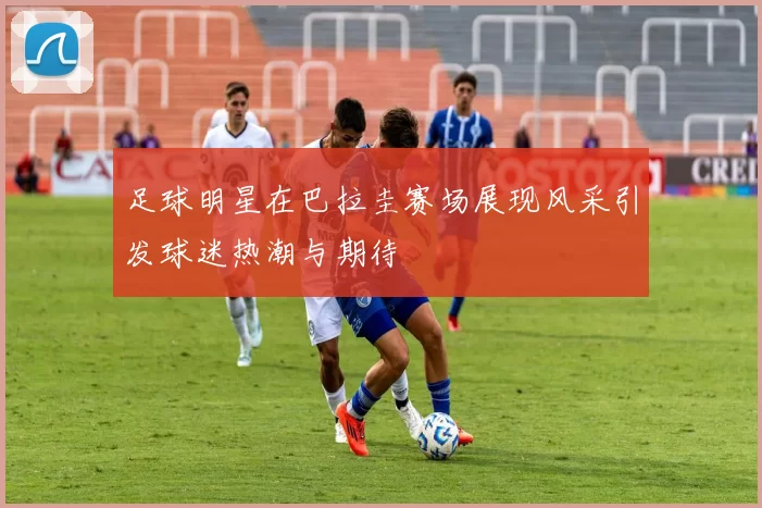 足球明星在巴拉圭赛场展现风采引发球迷热潮与期待
