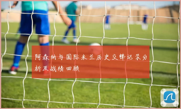 阿森纳与国际米兰历史交锋记录分析及战绩回顾