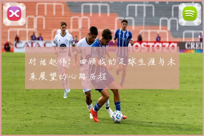 对话赵伟：回顾我的足球生涯与未来展望的心路历程