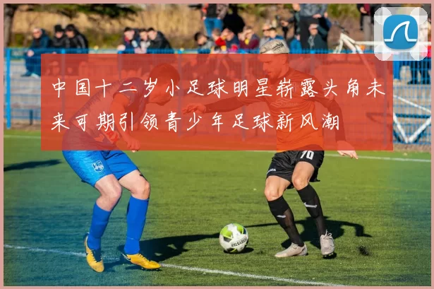 中国十二岁小足球明星崭露头角未来可期引领青少年足球新风潮