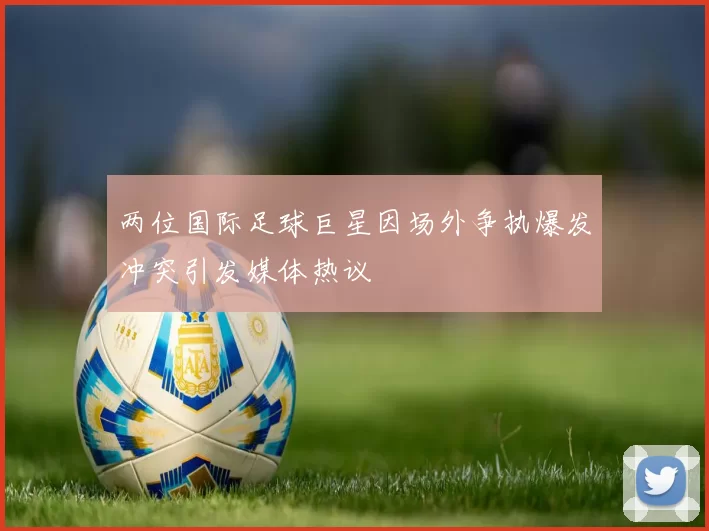 两位国际足球巨星因场外争执爆发冲突引发媒体热议