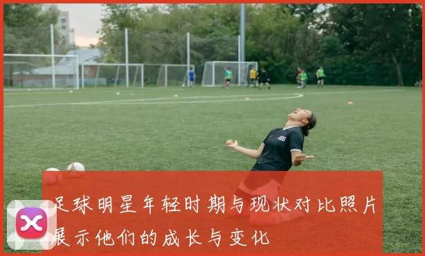 足球明星年轻时期与现状对比照片展示他们的成长与变化