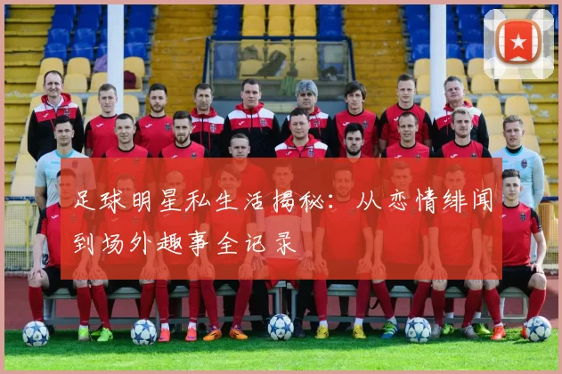 足球明星私生活揭秘：从恋情绯闻到场外趣事全记录