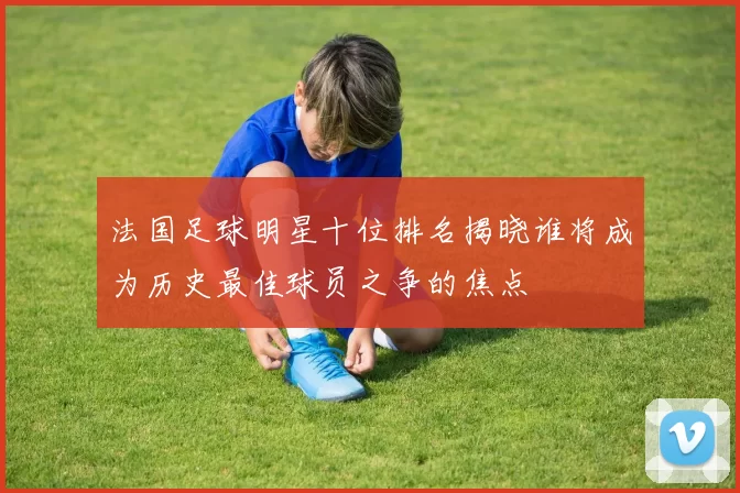 法国足球明星十位排名揭晓谁将成为历史最佳球员之争的焦点