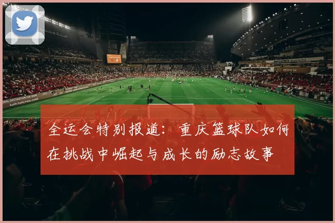 全运会特别报道：重庆篮球队如何在挑战中崛起与成长的励志故事