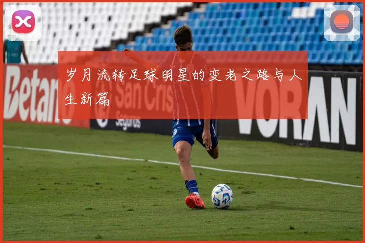 岁月流转足球明星的变老之路与人生新篇