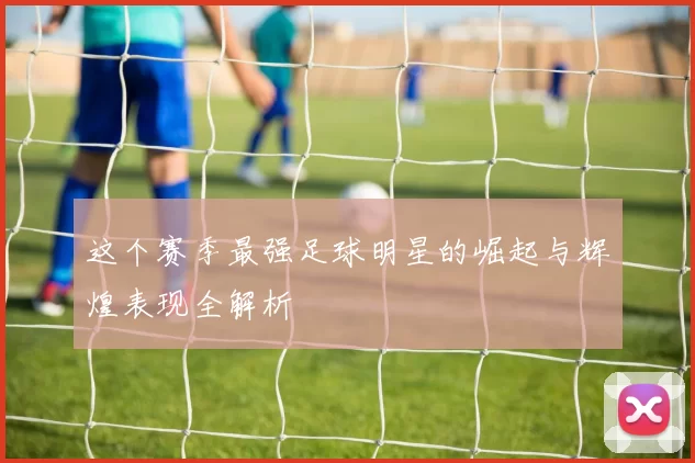 这个赛季最强足球明星的崛起与辉煌表现全解析