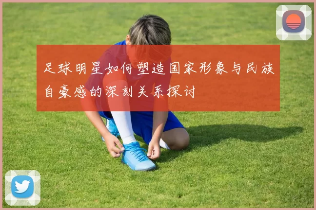 足球明星如何塑造国家形象与民族自豪感的深刻关系探讨