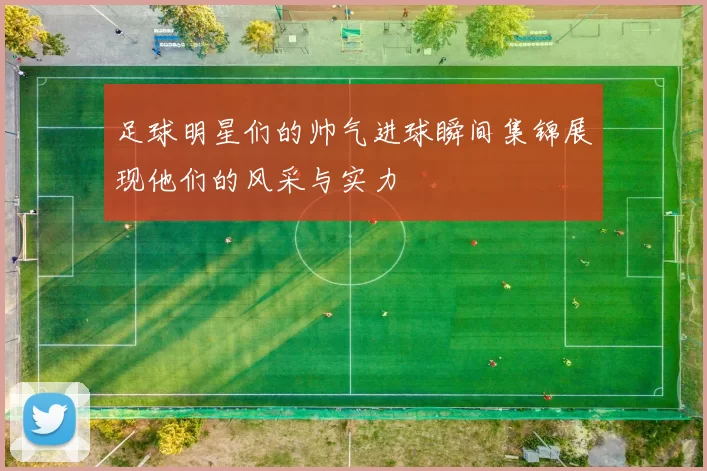 足球明星们的帅气进球瞬间集锦展现他们的风采与实力