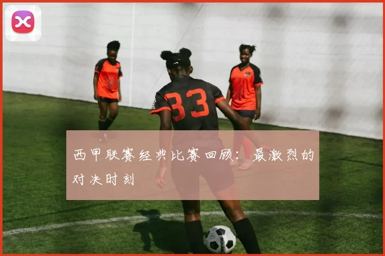 西甲联赛经典比赛回顾：最激烈的对决时刻