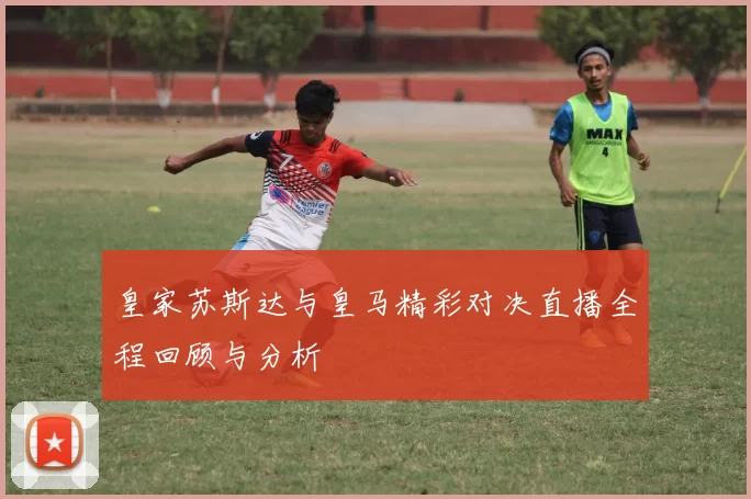 皇家苏斯达与皇马精彩对决直播全程回顾与分析