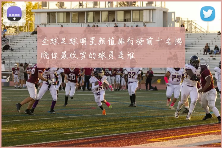 全球足球明星颜值排行榜前十名揭晓你最欣赏的球员是谁