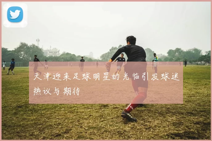 天津迎来足球明星的光临引发球迷热议与期待