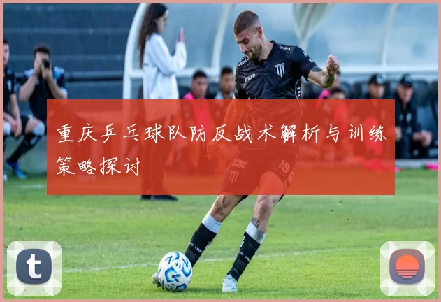 重庆乒乓球队防反战术解析与训练策略探讨