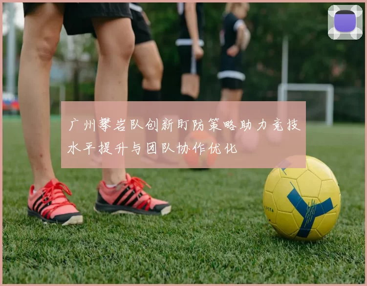 广州攀岩队创新盯防策略助力竞技水平提升与团队协作优化