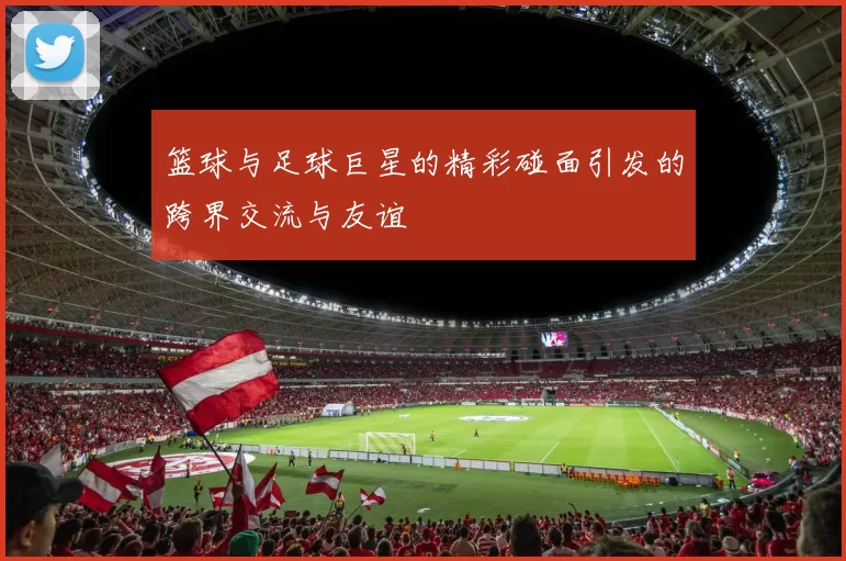 篮球与足球巨星的精彩碰面引发的跨界交流与友谊