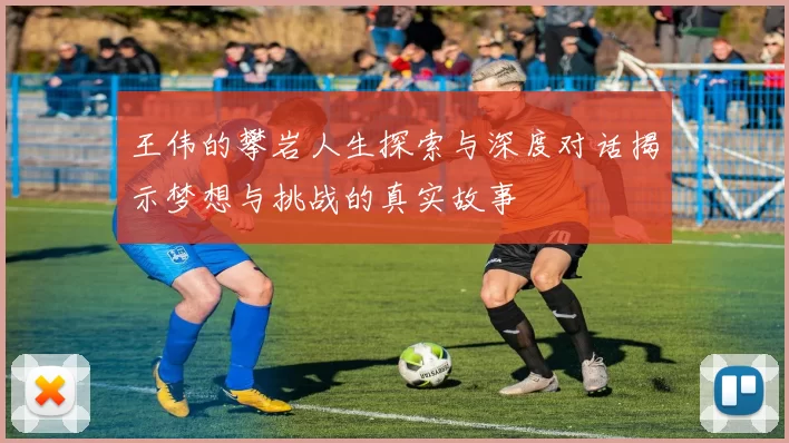 王伟的攀岩人生探索与深度对话揭示梦想与挑战的真实故事