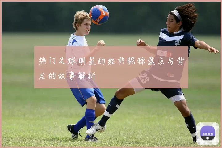 热门足球明星的经典昵称盘点与背后的故事解析