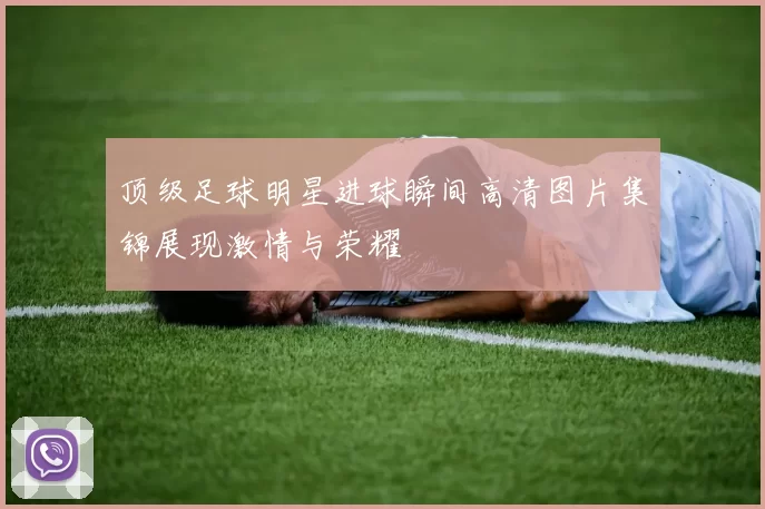 顶级足球明星进球瞬间高清图片集锦展现激情与荣耀