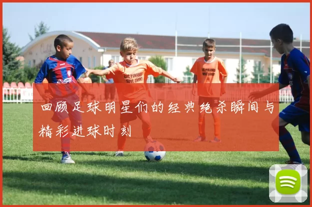 回顾足球明星们的经典绝杀瞬间与精彩进球时刻