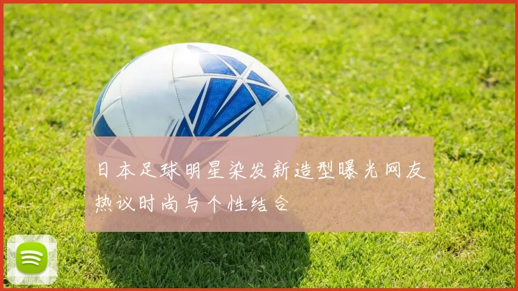 日本足球明星染发新造型曝光网友热议时尚与个性结合
