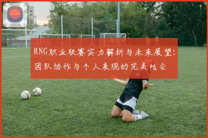 RNG职业联赛实力解析与未来展望：团队协作与个人表现的完美结合
