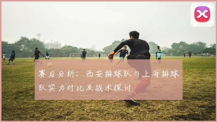 赛后分析：西安排球队与上海排球队实力对比及战术探讨