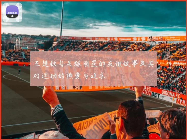 王楚钦与足球明星的友谊故事及其对运动的热爱与追求