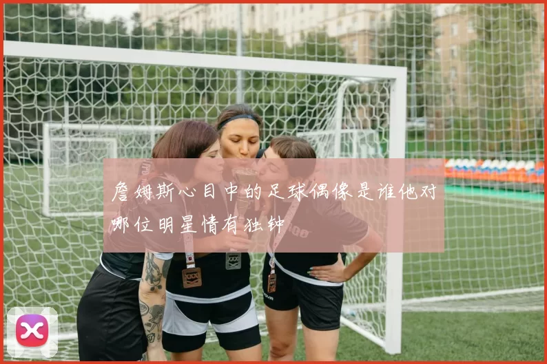 詹姆斯心目中的足球偶像是谁他对哪位明星情有独钟