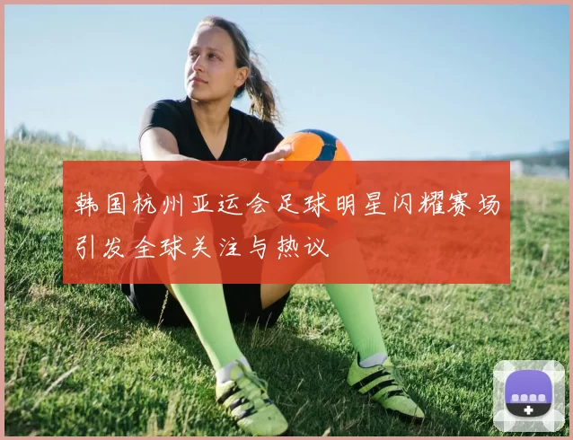 韩国杭州亚运会足球明星闪耀赛场引发全球关注与热议