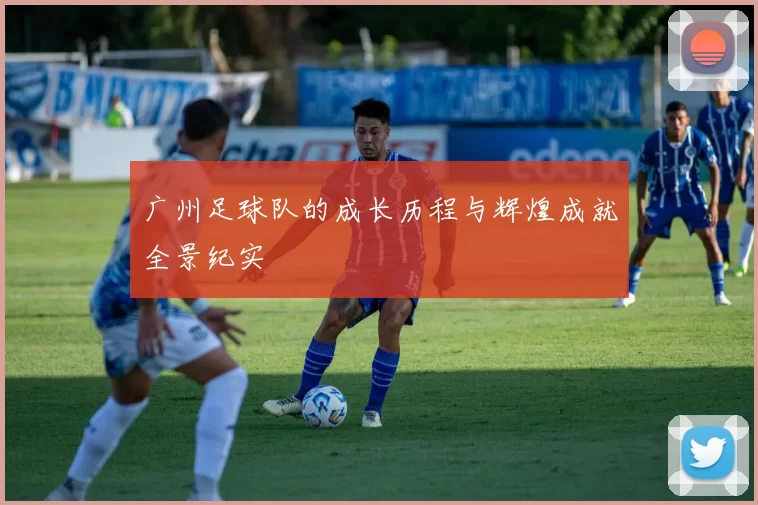 广州足球队的成长历程与辉煌成就全景纪实