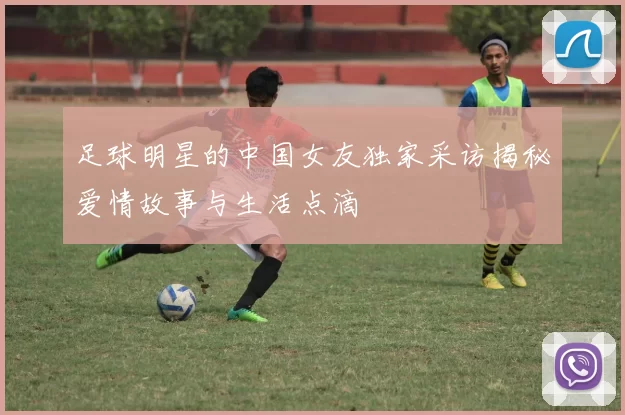 足球明星的中国女友独家采访揭秘爱情故事与生活点滴