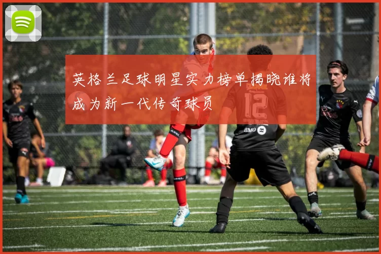 英格兰足球明星实力榜单揭晓谁将成为新一代传奇球员